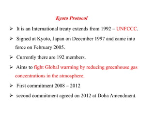 Kyoto Protocol
 It is an International treaty extends from 1992 – UNFCCC.
 Signed at Kyoto, Japan on December 1997 and came into
force on February 2005.
 Currently there are 192 members.
 Aims to fight Global warming by reducing greenhouse gas
concentrations in the atmosphere.
 First commitment 2008 – 2012
 second commitment agreed on 2012 at Doha Amendment.
 