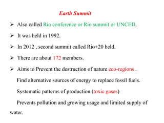 Earth Summit
 Also called Rio conference or Rio summit or UNCED.
 It was held in 1992.
 In 2012 , second summit called Rio+20 held.
 There are about 172 members.
 Aims to Prevent the destruction of nature eco-regions .
Find alternative sources of energy to replace fossil fuels.
Systematic patterns of production.(toxic gases)
Prevents pollution and growing usage and limited supply of
water.
 