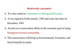 Biodiversity convention
 It is also called as Convention on Biological Diversity.
 It was signed in Earth summit ,1992 and came into force in
December, 1993
 Its aim is to conservation efforts to the economic goal of using
biological resources sustainably.
 This conservation will bring us Environmental, Economic, and
Social benefits in return.
 