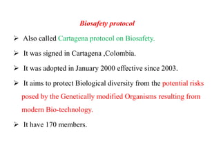 Biosafety protocol
 Also called Cartagena protocol on Biosafety.
 It was signed in Cartagena ,Colombia.
 It was adopted in January 2000 effective since 2003.
 It aims to protect Biological diversity from the potential risks
posed by the Genetically modified Organisms resulting from
modern Bio-technology.
 It have 170 members.
 