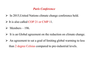 Paris Conference
 In 2015,United Nations climate change conference held.
 It is also called COP 21 or CMP 11.
 Members – 196.
 It is an Global agreement on the reduction on climate change.
 An agreement to sat a goal of limiting global warming to less
than 2 degree Celsius compared to pre-industrial levels.
 