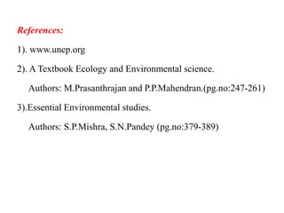 References:
1). www.unep.org
2). A Textbook Ecology and Environmental science.
Authors: M.Prasanthrajan and P.P.Mahendran.(pg.no:247-261)
3).Essential Environmental studies.
Authors: S.P.Mishra, S.N.Pandey (pg.no:379-389)
 