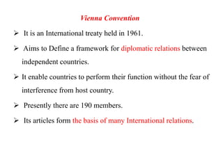 Vienna Convention
 It is an International treaty held in 1961.
 Aims to Define a framework for diplomatic relations between
independent countries.
 It enable countries to perform their function without the fear of
interference from host country.
 Presently there are 190 members.
 Its articles form the basis of many International relations.
 