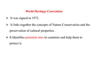 World Heritage Convention
 It was signed in 1972.
 It links together the concepts of Nature Conservation and the
preservation of cultural properties.
 It Identifies potential sites in countries and help them to
protect it.
 