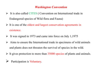 Washington Convention
 It is also called CITES ( Convention on International trade in
Endangered species of Wild flora and Fauna)
 It is one of the oldest and largest conservation agreements in
existence.
 It was signed in 1973 and came into force on July 1,1975
 Aims to ensure the International trade in specimens of wild animals
and plants does not threaten the survival of species in the wild.
 It gives protection to more than 35000 species of plants and animals.
 Participation is Voluntary.
 