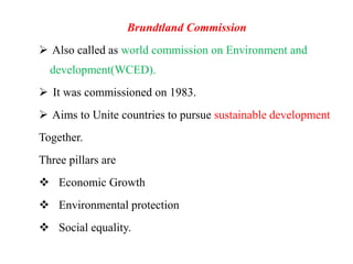 Brundtland Commission
 Also called as world commission on Environment and
development(WCED).
 It was commissioned on 1983.
 Aims to Unite countries to pursue sustainable development
Together.
Three pillars are
 Economic Growth
 Environmental protection
 Social equality.
 