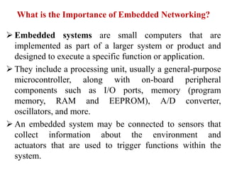 What is the Importance of Embedded Networking?
 Embedded systems are small computers that are
implemented as part of a larger system or product and
designed to execute a specific function or application.
 They include a processing unit, usually a general-purpose
microcontroller, along with on-board peripheral
components such as I/O ports, memory (program
memory, RAM and EEPROM), A/D converter,
oscillators, and more.
 An embedded system may be connected to sensors that
collect information about the environment and
actuators that are used to trigger functions within the
system.
 