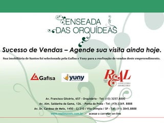Sucesso de Vendas – Agende sua visita ainda hoje.
Sua imobiliária de Santos foi selecionada pela Gafisa e Yuny para a realização de vendas deste empreendimento.




                             Av. Francisco Glicério, 657 - Orquidário – Tel: (13) 3257.8000
                         Av. Alm. Saldanha da Gama, 126. – Ponta da Praia - Tel: (13) 3269. 8888
                     Av. Dr. Cardoso de Melo, 1450 – Cj 210 / Vila Olímpia / SP - Tel: (11) 3845.8888
                                 www.realimoveis.com.br - acesse o corretor on-line
 