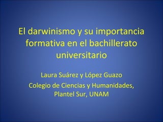 El darwinismo y su importancia
formativa en el bachillerato
universitario
Laura Suárez y López Guazo
Colegio de Ciencias y Humanidades,
Plantel Sur, UNAM
 