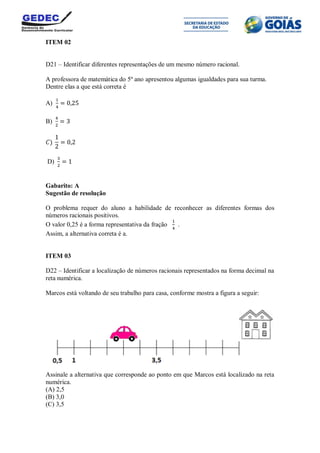 ITEM 02
D21 – Identificar diferentes representações de um mesmo número racional.
A professora de matemática do 5º ano apresentou algumas igualdades para sua turma.
Dentre elas a que está correta é
A)
B)
D)
Gabarito: A
Sugestão de resolução
O problema requer do aluno a habilidade de reconhecer as diferentes formas dos
números racionais positivos.
O valor 0,25 é a forma representativa da fração .
Assim, a alternativa correta é a.
ITEM 03
D22 – Identificar a localização de números racionais representados na forma decimal na
reta numérica.
Marcos está voltando de seu trabalho para casa, conforme mostra a figura a seguir:
Assinale a alternativa que corresponde ao ponto em que Marcos está localizado na reta
numérica.
(A) 2,5
(B) 3,0
(C) 3,5
 