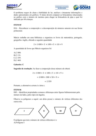 O problema requer do aluno a habilidade de ler, analisar e interpretar informações e
dados apresentados em gráficos. O aluno deverá comparar as brincadeiras relacionadas
no gráfico com o número de meninos para chegar na brincadeira de pipa a qual foi
indicado por 60 crianças.
ITEM 05
D16 – Reconhecer a composição e a decomposição de números naturais em sua forma
polinomial.
Márcio trabalha em uma biblioteca e organizou os livros de matemática, português,
geografia e inglês, obtendo a seguinte quantidade
A quantidade de livros que Márcio organizou foi
A) 2 000.
B) 2 131.
C) 2 359.
D) 3 469.
Gabarito: C
Sugestão de resolução: Ao fazer a composição desse número ele obterá
Portanto, a alternativa correta é a letra c.
ITEM 06
D03 – Identificar propriedades comuns e diferenças entre figuras bidimensionais pelo
número de lados, pelos tipos de ângulos.
Observe os polígonos a seguir: um deles possui o número de vértices diferentes dos
outros três.
O polígono que tem o número de vértices diferentes é o
A) Polígono I
 