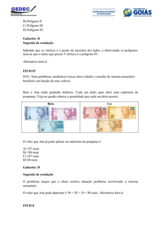 B) Polígono II
C) Polígono III
D) Polígono IV
Gabarito: D
Sugestão de resolução
Sabendo que os vértices é o ponto de encontro dos lados, e observando os polígonos
nota-se que o único que possui 5 vértices é o polígono IV.
Alternativa letra d.
ITEM 07
D10 - Num problema, estabelecer trocas entre cédulas e moedas do sistema monetário
brasileiro em função de seus valores.
Beto e Ana estão juntando dinheiro. Cada um deles quer abrir uma caderneta de
poupança. Veja no quadro abaixo a quantidade que cada um deles possui:
Beto Ana
O valor que Ana já pode aplicar na caderneta de poupança é
A) 187 reais
B) 180 reais
C) 107 reais
D) 80 reais
Gabarito: D
Sugestão de resolução
O problema requer que o aluno resolva situação problema envolvendo o sistema
monetário.
O valor que Ana pode depositar é 50 + 20 + 10 = 80 reais. Alternativa letra d
ITEM 8
 