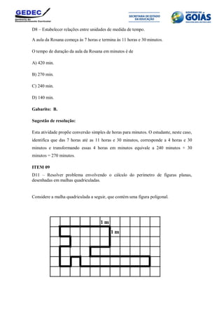 D8 – Estabelecer relações entre unidades de medida de tempo.
A aula da Rosana começa às 7 horas e termina às 11 horas e 30 minutos.
O tempo de duração da aula da Rosana em minutos é de
A) 420 min.
B) 270 min.
C) 240 min.
D) 140 min.
Gabarito: B.
Sugestão de resolução:
Esta atividade propõe conversão simples de horas para minutos. O estudante, neste caso,
identifica que das 7 horas até as 11 horas e 30 minutos, corresponde a 4 horas e 30
minutos e transformando essas 4 horas em minutos equivale a 240 minutos + 30
minutos = 270 minutos.
ITEM 09
D11 – Resolver problema envolvendo o cálculo do perímetro de figuras planas,
desenhadas em malhas quadriculadas.
Considere a malha quadriculada a seguir, que contém uma figura poligonal.
 