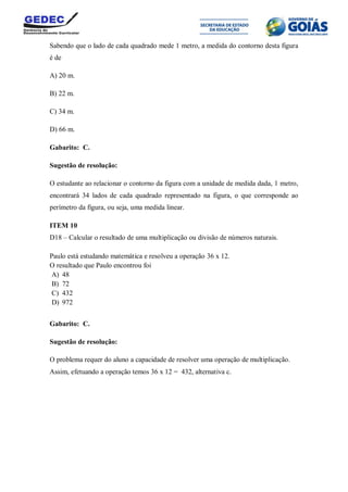 Sabendo que o lado de cada quadrado mede 1 metro, a medida do contorno desta figura
é de
A) 20 m.
B) 22 m.
C) 34 m.
D) 66 m.
Gabarito: C.
Sugestão de resolução:
O estudante ao relacionar o contorno da figura com a unidade de medida dada, 1 metro,
encontrará 34 lados de cada quadrado representado na figura, o que corresponde ao
perímetro da figura, ou seja, uma medida linear.
ITEM 10
D18 – Calcular o resultado de uma multiplicação ou divisão de números naturais.
Paulo está estudando matemática e resolveu a operação 36 x 12.
O resultado que Paulo encontrou foi
A) 48
B) 72
C) 432
D) 972
Gabarito: C.
Sugestão de resolução:
O problema requer do aluno a capacidade de resolver uma operação de multiplicação.
Assim, efetuando a operação temos 36 x 12 = 432, alternativa c.
 