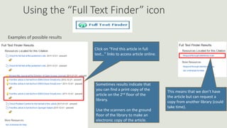 Using the “Full Text Finder” icon
Examples of possible results
Click on “Find this article in full
text…” links to access article online.
Sometimes results indicate that
you can find a print copy of the
article on the 2nd floor of the
library.
Use the scanners on the ground
floor of the library to make an
electronic copy of the article.
This means that we don’t have
the article but can request a
copy from another library (could
take time).
 
