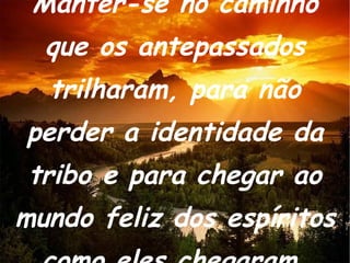 Manter-se no caminho que os antepassados trilharam, para não perder a identidade da tribo e para chegar ao mundo feliz dos espíritos como eles chegaram. 