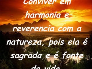 Conviver em harmonia e reverencia com a natureza, pois ela é sagrada e é fonte de vida. 