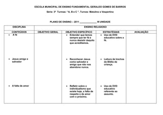 ESCOLA MUNICIPAL DE ENSINO FUNDAMENTAL GERALDO GOMES DE BARROS

                              Série: 3ª Turmas: “A, B e C ”. Turnos: Matutino e Vespertino



                                PLANO DE ENSINO – 2011 _____________ III UNIDADE

    DISCIPLINA                                                   ENSINO RELIGIOSO

  CONTEÚDOS             OBJETIVO GERAL         OBJETIVO ESPECÍFICO              ESTRATÉGIAS            AVALIAÇÃO
• A fé                                         • Entender que temos           • Uso de DVD
                                                 sempre que ter fé e             educativo sobre a
                                                 nunca desistir daquilo          fé.
                                                 que acreditamos.




•   Jesus amigo e                              •   Reconhecer Jesus           •   Leitura de trechos
    salvador                                       como salvador e                da Bíblia da
                                                   amigo que não nos              criança.
                                                   abandona nunca.




•   A falta de amor                            •   Refletir sobre o           •   Uso de DVD
                                                   individualismo que             educativo
                                                   existe hoje, a falta de        referente ao
                                                   respeito e de amor             assunto.
                                                   com o próximo.
 