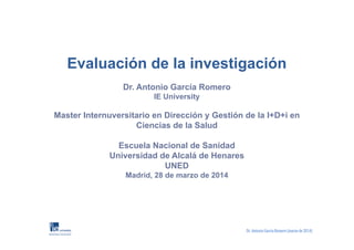 Evaluación de la investigación
Dr. Antonio García Romero
IE University
Master Internuversitario en Dirección y Gestión de la I+D+i en
Ciencias de la Salud
Escuela Nacional de Sanidad
Universidad de Alcalá de Henares
UNED
Madrid, 28 de marzo de 2014
 