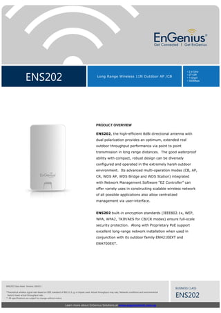 ENS202

• 2.4 GHz
• 2T+2R
• 11b/g/n
• 300Mbps

Long Range Wireless 11N Outdoor AP /CB

PRODUCT OVERVIEW
ENS202, the high-efficient 8dBi directional antenna with
dual polarization provides an optimum, extended real
outdoor throughput performance via point to point
transmission in long range distances. The good waterproof
ability with compact, robust design can be diversely
configured and operated in the extremely harsh outdoor
environment. Its advanced multi-operation modes (CB, AP,
CR, WDS AP, WDS Bridge and WDS Station) integrated
with Network Management Software “EZ Controller” can
offer variety uses in constructing scalable wireless network
of all possible applications also allow centralized
management via user-interface.

ENS202 built-in encryption standards (IEEE802.1x, WEP,
WPA, WPA2, TKIP/AES for CB/CR modes) ensure full-scale
security protection. Along with Proprietary PoE support
excellent long-range network installation when used in
conjunction with its outdoor family ENH210EXT and
ENH700EXT.

ENS202 Data sheet Version 260313

BUSINESS CLASS

*Theoretical wireless signal rate based on IEEE standard of 802.11 b, g, n chipset used. Actual throughput may vary. Network conditions and environmental
factors lower actual throughput rate.
** All specifications are subject to change without notice

Learn more about EnGenius Solutions at www.engeniustech.com.sg

ENS202

 