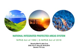 NATIONAL INTEGRATED PROTECTED AREAS SYSTEM
NIPAS Act of 1992 | E-NIPAS Act of 2018
Beverly Mae N. dela Cruz
ENS 275 2nd Sem AY 2018-2019
Section TV1-Lec
 
