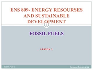 L E S S O N 3
Saturday, June 21, 2014FOSSIL FUELS
1
ENS 809- ENERGY RESOURSES
AND SUSTAINABLE
DEVELOPMENT
FOSSIL FUELS
 