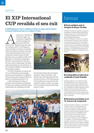 10
notícies
breus
El RCD Espanyol es torna a adjudicar el títol en la segona edició d'aquest
torneig de futbol juvenil que es va celebrar a l'estiu.
A
quest estiu, Sant Pol va
acollir per segon any
consecutiu l'organitza-
ció del torneig de fut-
bol juvenil XIP Inter-
national CUP. Aquest campionat, que
es va celebrar del 21 al 23 d'agost al
camp de futbol municipal, va comptar
amb la participació d'equips nacionals
i internacionals de gran nivell, com el
campió de l'anterior edició, el RCD
Espanyol, que va revalidar el títol; el FC
Barcelona o el Girondins de Bordeus.
També hi va prendre part l'AtC Sant
Pol, que va fer un gran paper. Els altres
clubs participants van ser la Damm, la
UE Cornellà, el Willem II (Holanda) i el
Seiwa Gakuen (Japó).
A la final, l'Espanyol va superar per
0-2 un FC Barcelona molt entregat,
mentre que el Cornellà es va adjudicar
la tercera plaça del torneig al vèncer la
Damm a la tanda de penals (4-5).
L'acte d'entrega de trofeus va
comptar amb la presència del diputat
d'Esports de la Diputació de Barcelona,
Josep Salom; de l'alcaldessa de Sant
El XIP International
CUP revalida el seu èxit
Pol, Montserrat Garrido; del regidor
d'Esports, Xavier Catarineu; i del
director de la XIP International CUP,
Cosimo Concilio. El XIP International
CUP revalida així el seu èxit dins del
calendari esportiu català i es consoli-
da com a referent esportiu del futbol
juvenil a l'estiu.
Festa solidària amb el
Senegal als Banys Tarridas
Els Banys Tarridas van organitzar el passat 5
de setembre una gran jornada solidària per
recaptar diners per a l'escola de Koussanar,
un poble del Senegal d'on és originari un
dels treballadors dels Banys.
Durant la vetllada, en la que es van progra-
mar activitats, música, jocs per als més me-
nuts, actuacions i sortejos, es van recaptar
un total de 6.689,19 euros per a l'escola. La
iniciativa va ser un èxit gràcies al bon grapat
d'amics i col·laboradors que s'hi van implicar
de valent, i va comptar amb les actuacions
de Pep Plaza, Txell Sust o N'Gai N'Gai, entre
d'altres.
Ja disponible el vídeo de la
sardinada al canal Youtube
Ja podeu disposar en el canal de youtube
de l'Ajuntament d'un nou vídeo, que recull
els millors moments de la celebració de la
sardinada popular d'aquest any, que va tenir
lloc al setembre. El treball, realitzat per Oriol
Aubets i amb música de Les Anxovetes,
forma part d'una sèrie de vídeos que mos-
tren les diferents fires, festes i tradicions del
poble. Properament se n'aniran penjant més.
No us els perdeu!
Havaneres premiades en el
7è. Concurs de composició
El passat dissabte 22 d’agost, i en presència
de prop d’unes vuit-centes persones, es
va donar a conèixer el veredicte del Setè
Concurs de Composició d’Havaneres de
Catalunya “Vila de Sant Pol de Mar” dins del
Festival d’Havaneres de FIRAMAR 2015.
El primer premi es va concedir a la com-
posició "Havanera estimada”, de Pere
Ferrer Devi; el segon va ser per "Habanera
a mi Habana”, d’ Emilio Sánchez Rubio; i
l’accèssit, a l’havanera "Cantaires”, d'Antoni
Mas Bou (música) i Carles Casanovas Rigall
(lletra). El Premi Popular, escollit per votació
entre el públic present, va anar a "Havanera
estimada” de Pere Ferrer Devi.
 