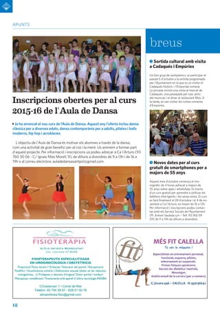 12
apunts
Ja ha arrencat el nou curs de l’Aula de Dansa. Aquest any l'oferta inclou dansa
clàssica per a diverses edats, dansa contemporània per a adults, pilates i balls
moderns, hip hop i acrobàcies.
L'objectiu de l'Aula de Dansa és motivar els alumnes a través de la dansa,
com una activitat de gran benefici per al cos i la ment. Us animem a formar part
d'aquest projecte. Per informació i inscripcions us podeu adreçar a Ca l'Arturo (93
760 30 06 - C/ Ignasi Mas Morell, 9), de dilluns a divendres de 9 a 13h i de 16 a
19h o al correu electrònic auladedansasantpol@gmail.com.
Inscripcions obertes per al curs
2015-16 de l'Aula de Dansa
Sortida cultural amb visita
a Cadaqués i Empúries
Un bon grup de santpolencs va participar el
passat 5 d'octubre a la sortida programada
per l'Ajuntament en la que es va visitar el
Cadaqués històric i l'Emporiae romana.
La jornada incloïa una visita al mercat de
Cadaqués, una passejada pel casc antic
del municipi i el dinar al restaurant Mos. A
la tarda, es van visitar les ruïnes romanes
d'Empúries.
Noves dates per al curs
gratuït de smartphones per a
majors de 55 anys
Aquest mes d'octubre comença el mo-
nogràfic de 4 hores adreçat a majors de
55 anys sobre apps i whatsApp. Es tracta
d'un curs gratuït per aprendre a utilitzar els
telèfons intel·ligents i les seves eines. El curs
es farà finalment el 28 d’octubre i el 4 de no-
vembre a Ca l'Arturo, en horari de 10 a 12h.
Per informació i inscripcions podeu contac-
tar amb els Serveis Socials de l’Ajuntament
(Pl. Antoni Sauleda s/n – Telf. 93 760 09
09) de 9 a 14h de dilluns a divendres.
breus
 