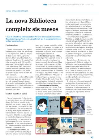 13
espai can coromines
ens el nou santpolenc · revista municipal de sant pol de mar · octubre 2015
La nova Biblioteca
compleix sis mesos
El 22 de setembre la biblioteca de Sant Pol va fer 6 mesos de funcionament.
Després de mig any d'obrir portes, ja podem dir que és un equipament impor-
tant per als santpolencs.
L'estiu en xifres
Durant els mesos de juliol, agost i
setembre, han passat per la bibliote-
ca 11.671 persones, amb una mitjana
de 200 visites diàries, aproxima-
dament. S'han fet un total de 5.756
préstecs! Els gèneres de més èxit han
estat la novel·la, amb 933 novel·les
prestades, i les pel·lícules: s’han fet
1.618 préstecs de DVD, tant infan-
tils com d’adults. I per descomptat,
els llibres per a nens: s’han deixat
en préstec 2.005 llibres infantils de
totes les edats.
Les connexions a internet han estat
nombroses, igual que les connexi-
ons a la xarxa wifi que els usuaris
de la nostra biblioteca han fet: 806
connexions als pcs de la biblioteca en
aquests mesos, i 1.043 connexions a
la nostra xarxa wifi.
Encetem els clubs de lectura
I ara, un cop passat l'estiu, comen-
ça una nova època per a la biblioteca.
Abans de l'estiu ja vam iniciar les
activitats per a nens i nenes de Sant
Pol, així com els clubs de lectura. Els
clubs de lectura són una plataforma
de diàleg molt important entre la
biblioteca i els mateixos lectors. Els
integrants del clubs, coordinats per
un conductor, llegeixen un llibre de
forma periòdica i es reuneixen a la
biblioteca per fer-ne el comentari.
De vegades, hi pot participar l'autor
de l’obra comentada. Aquesta tardor
iniciem 4 clubs de lectura:
-El club de lectura infantil, de
periodicitat quinzenal, conduït per
la Carme Vila, on tractarem llibres
per a nens i nenes, variant les edats
amb els títols a llegir. Va començar al
setembre amb la lectura de la novel-
la Wonder, un preciós relat d'un nen
amb una greu deformitat.
-El club de novel·la per a adults,
moderat per l'Eva Lleonart. Iniciat al
setembre també, es tracta de tro-
bades mensuals d’una hora on l’Eva
recorre els títols proposats, cridant
l’atenció dels lectors en aquells de-
talls de la novel·la que havien passat
per alt o havien sorprès. Al setembre
s’ha llegit la inquietant novel·la La pell
freda, d’Albert Sánchez Piñol, i ara a
l'octubre llegeix La isla bajo el mar,
d'Isabel Allende. Els títols fins al de-
sembre ja estan fixats amb antelació,
per al bon funcionament dels clubs.
-El club de novel·la històrica,
moderat pel José Luis Lozano. És el
nostre club més veterà, doncs ja es
va iniciar el mes d'abril, amb només
un mes de funcionament de la bibli-
oteca! El club de novel·la històrica té
lloc setmanalment, i durant 1 hora
i mitja aprofundeix en temes histò-
rics relacionats amb el títol a llegir.
Durant aquest mes d'octubre s'està
llegint La teranyina, de Jaume Cabré.
Està previst continuar al novembre
amb Victus, també de Sánchez Piñol.
-I finalment, hem engegat les
Tertúlies en català. Conduïdes per la
voluntària lingüística Mercè Martí-
nez, les tertúlies són la plataforma de
lectura per a aquelles persones que
tenen dificultat en llegir en la llengua
catalana, també un dia a la setmana.
El títol inicial de les tertúlies és Nirva-
na, de Pere Formiguera, i també fins
al desembre estan la resta de títols
establerts.
Durant el mes de novembre els
integrants dels Clubs de Lectura de
la biblioteca aniran a dues trobades
organitzades per a la totalitat de
clubs de lectura de les biblioteques
de la Xarxa, on podran gaudir de la
xerrada del Màrius Serra i d'una obra
de teatre d’èxit encara per confirmar,
sortides gratuïtes o molt econòmi-
ques, segons el cas.
Si voleu més informació sobre els
nostres clubs de lectura només cal
que us poseu en contacte amb la
biblioteca. Us en donarem tota la
informació, i estarem encantades que
participeu en algun d’ells! Benvin-
guts!
Títols
tractats
als Clubs
de lectura
de Can
Coromines.
Propers
títols que
es llegiran.
 