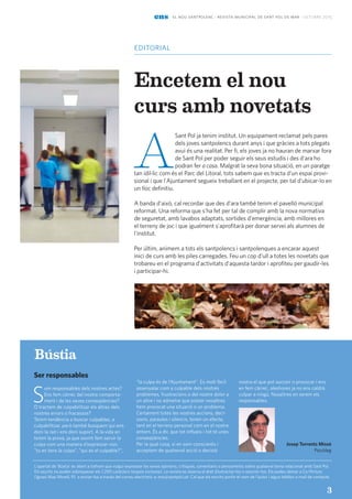 editorial
ens el nou santpolenc · revista municipal de sant pol de mar · octubre 2015
33
Encetem el nou
curs amb novetats
A
Sant Pol ja tenim institut. Un equipament reclamat pels pares
dels joves santpolencs durant anys i que gràcies a tots plegats
avui és una realitat. Per fi, els joves ja no hauran de marxar fora
de Sant Pol per poder seguir els seus estudis i des d'ara ho
podran fer a casa. Malgrat la seva bona situació, en un paratge
tan ídil·lic com és el Parc del Litoral, tots sabem que es tracta d'un espai provi-
sional i que l'Ajuntament segueix treballant en el projecte, per tal d'ubicar-lo en
un lloc definitiu.
A banda d'això, cal recordar que des d'ara també tenim el pavelló municipal
reformat. Una reforma que s'ha fet per tal de complir amb la nova normativa
de seguretat, amb lavabos adaptats, sortides d'emergència, amb millores en
el terreny de joc i que igualment s'aprofitarà per donar servei als alumnes de
l'institut.
Per últim, animem a tots els santpolencs i santpolenques a encarar aquest
inici de curs amb les piles carregades. Feu un cop d'ull a totes les novetats que
trobareu en el programa d'activitats d'aquesta tardor i aprofiteu per gaudir-les
i participar-hi.
3
L’apartat de ‘Bústia’ és obert a tothom que vulgui expressar les seves opinions, crítiques, comentaris o pensaments sobre qualsevol tema relacionat amb Sant Pol.
Els escrits no poden sobrepassar els 1.200 caràcters (espais inclosos). La revista es reserva el dret d’extractar-los o resumir-los. Els podeu deixar a Ca l’Arturo
(Ignasi Mas Morell, 9) o enviar-los a través del correu electrònic a: ens@santpol.cat. Cal que els escrits portin el nom de l’autor i algun telèfon o mail de contacte.
Bústia
Ser responsables
S
om responsables dels nostres actes?
Ens fem càrrec del nostre comporta-
ment i de les seves conseqüències?
O tractem de culpabilitzar els altres dels
nostres errors o fracassos?
Tenim tendència a buscar culpables, a
culpabilitzar, però també busquem qui ens
doni la raó i ens doni suport. A la vida en
tenim la prova, ja que sovint fem servir la
culpa com una manera d’expressar-nos:
“tu en tens la culpa”, ”qui és el culpable?”,
“la culpa és de l‘Ajuntament”. Es molt fàcil
assenyalar com a culpable dels nostres
problemes, frustracions o del nostre dolor a
un altre i no admetre que potser nosaltres
hem provocat una situació o un problema.
Certament totes les nostres accions, deci-
sions, paraules i silencis, tenen un efecte,
tant en el terreny personal com en el nostre
entorn. És a dir, que tot influeix i tot té unes
conseqüències.
Per la qual cosa, si en som conscients i
acceptem de qualsevol acció o decisió
nostra el que pot succeir o provocar i ens
en fem càrrec, aleshores ja no ens caldrà
culpar a ningú. Nosaltres en serem els
responsables.
Josep Torrents Missé
Psicòleg
 