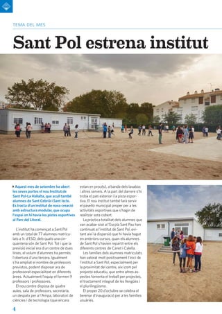 4
tema del mes
Sant Pol estrena institut
Aquest mes de setembre ha obert
les seves portes el nou Institut de
Sant Pol-La Vallalta, que acull també
alumnes de Sant Cebrià i Sant Iscle.
Es tracta d'un institut de nova creació
amb estructura modular, que ocupa
l'espai on hi havia les pistes esportives
al Parc del Litoral.
L'institut ha començat a Sant Pol
amb un total de 77 alumnes matricu-
lats a 1r. d'ESO, dels quals una cin-
quantena són de Sant Pol. Tot i que la
previsió inicial era d'un centre de dues
línies, el volum d'alumnes ha permès
l'obertura d'una tercera. Igualment
s'ha ampliat el nombre de professors
previstos, podent disposar ara de
professorat especialitzat en diferents
àrees. Actualment l'equip el formen 9
professors i professores.
El nou centre disposa de quatre
aules, sala de professors, secretaria,
un despatx per a l'Ampa, laboratori de
ciències i de tecnologia (que encara
estan en procés), a banda dels lavabos
i altres serveis. A la part del darrere s'hi
troba el pati exterior i la pista espor-
tiva. El nou institut també farà servir
el pavelló municipal proper per a les
activitats esportives que s'hagin de
realitzar sota cobert.
La pràctica totalitat dels alumnes que
van acabar sisè a l'Escola Sant Pau han
continuat a l'institut de Sant Pol, evi-
tant així la dispersió que hi havia hagut
en anteriors cursos, quan els alumnes
de Sant Pol s'havien repartit entre els
diferents centres de Canet i Calella.
Les famílies dels alumnes matriculats
han valorat molt positivament l'inici de
l'institut a Sant Pol, especialment per
la proximitat del centre, així com pel
projecte educatiu, que entre altres as-
pectes fomenta el treball per projectes,
el tractament integrat de les llengües i
el plurilingüisme.
El proper 20 d'octubre se celebra el
berenar d'inauguració per a les famílies
usuàries.
 