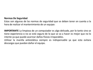 Normas De Seguridad
Estas son algunas de las normas de seguridad que se deben tener en cuenta a la
hora de realizar el mantenimiento de un equipo:
IMPORTANTE La limpieza de un computador es algo delicado, por lo tanto sino se
tiene experiencia o no se está seguro de lo que se va a hacer es mejor que no lo
intente ya que puede acarrear daños físicos irreparables.
Utilizar la manilla antiestática siempre es indispensable ya que esta evitara
descargas que puedan dañar el equipo.
 