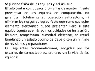 Seguridad física de los equipos y del usuario.
El solo contar con buenos programas de mantenimiento
preventivo de los equipos de computación, no
garantizan totalmente su operación satisfactoria, ni
eliminan los riesgos de desperfecto que como cualquier
elemento electrónico puede presentar. Pero si este
equipo cuenta además con los cuidados de instalación,
limpieza, temperatura, humedad, eléctricos, se estará
brindando un estado óptimo de trabajo con un mínimo
de revisiones y reparaciones.
Las siguientes recomendaciones, acogidas por los
usuarios de computadores, prolongarán la vida de los
equipos:
 