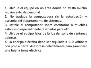 1. Ubique el equipo en un área donde no exista mucho
movimiento de personal.
2. No traslade la computadora sin la autorización y
asesoría del departamento de sistemas.
3. Instale el computador sobre escritorios o muebles
estables o especialmente diseñados para ello.
4. Ubique el equipo lejos de la luz del sol y de ventanas
abiertas.
5. La energía eléctrica debe ser regulada a 110 voltios y
con polo a tierra. Asesórese debidamente para garantizar
una buena toma eléctrica
 