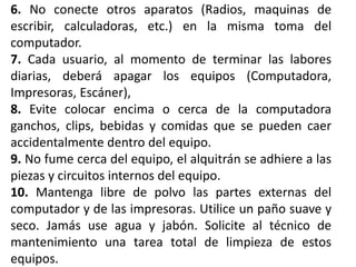 6. No conecte otros aparatos (Radios, maquinas de
escribir, calculadoras, etc.) en la misma toma del
computador.
7. Cada usuario, al momento de terminar las labores
diarias, deberá apagar los equipos (Computadora,
Impresoras, Escáner),
8. Evite colocar encima o cerca de la computadora
ganchos, clips, bebidas y comidas que se pueden caer
accidentalmente dentro del equipo.
9. No fume cerca del equipo, el alquitrán se adhiere a las
piezas y circuitos internos del equipo.
10. Mantenga libre de polvo las partes externas del
computador y de las impresoras. Utilice un paño suave y
seco. Jamás use agua y jabón. Solicite al técnico de
mantenimiento una tarea total de limpieza de estos
equipos.
 