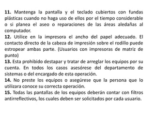 11. Mantenga la pantalla y el teclado cubiertos con fundas
plásticas cuando no haga uso de ellos por el tiempo considerable
o si planea el aseo o reparaciones de las áreas aledañas al
computador.
12. Utilice en la impresora el ancho del papel adecuado. El
contacto directo de la cabeza de impresión sobre el rodillo puede
estropear ambas parte. (Usuarios con impresoras de matriz de
punto)
13. Esta prohibido destapar y tratar de arreglar los equipos por su
cuenta. En todos los casos asesórese del departamento de
sistemas o del encargado de esta operación.
14. No preste los equipos o asegúrese que la persona que lo
utilizara conoce su correcta operación.
15. Todas las pantallas de los equipos deberán contar con filtros
antirreflectivos, los cuales deben ser solicitados por cada usuario.
 