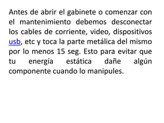 Antes de abrir el gabinete o comenzar con
el mantenimiento debemos desconectar
los cables de corriente, video, dispositivos
usb, etc y toca la parte metálica del mismo
por lo menos 15 seg. Esto para evitar que
tu energía estática dañe algún
componente cuando lo manipules.
 
