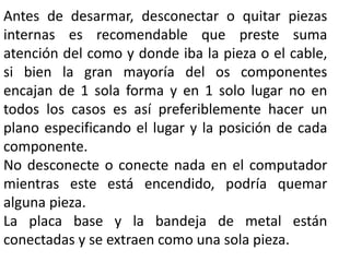 Antes de desarmar, desconectar o quitar piezas
internas es recomendable que preste suma
atención del como y donde iba la pieza o el cable,
si bien la gran mayoría del os componentes
encajan de 1 sola forma y en 1 solo lugar no en
todos los casos es así preferiblemente hacer un
plano especificando el lugar y la posición de cada
componente.
No desconecte o conecte nada en el computador
mientras este está encendido, podría quemar
alguna pieza.
La placa base y la bandeja de metal están
conectadas y se extraen como una sola pieza.
 
