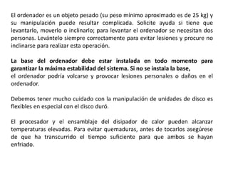 El ordenador es un objeto pesado (su peso mínimo aproximado es de 25 kg) y
su manipulación puede resultar complicada. Solicite ayuda si tiene que
levantarlo, moverlo o inclinarlo; para levantar el ordenador se necesitan dos
personas. Levántelo siempre correctamente para evitar lesiones y procure no
inclinarse para realizar esta operación.
La base del ordenador debe estar instalada en todo momento para
garantizar la máxima estabilidad del sistema. Si no se instala la base,
el ordenador podría volcarse y provocar lesiones personales o daños en el
ordenador.
Debemos tener mucho cuidado con la manipulación de unidades de disco es
flexibles en especial con el disco duró.
El procesador y el ensamblaje del disipador de calor pueden alcanzar
temperaturas elevadas. Para evitar quemaduras, antes de tocarlos asegúrese
de que ha transcurrido el tiempo suficiente para que ambos se hayan
enfriado.
 