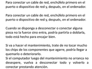 Para conectar un cable de red, enchúfelo primero en el
puerto o dispositivo de red y, después, en el ordenador.
Para conectar un cable de red, enchúfelo primero en el
puerto o dispositivo de red y, después, en el ordenador.
Cuando se disponga a desconectar o conectar alguna
pieza no la fuerce sino entra, podría partirla o doblarla,
todo está hecho para encajar bien.
Si va a hacer el mantenimiento, trate de no tocar mucho
los chips de los componentes que agarre, podría llegar a
quemarlo o deteriorarlo.
Si el computador luego del mantenimiento no arranca no
desespere, vuelva a desconectar todo y volverlo a
conectar prestando atención.
 