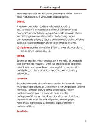 Excreción Vegetal
8
en una proporción de 350 ppm. (Partes por millón). Su ciclo
en la naturaleza está vinculadoal del oxígeno.
Etileno.
Afecta el crecimiento, desarrollo, maduración y
envejecimiento de todas las plantas. Normalmente es
producido en cantidades pequeñaspor la mayoría de las
frutasy vegetales.Muchas frutas producen grandes
cantidades de etileno y resulta en una maduración uniforme
cuando es expuesta a una fuenteexterna de etileno.
c) Líquidas:aceites esenciales (menta, lavanda,eucaliptus),
resinas, látex (caucho), etc.
Menta.
Es uno de aceites más vendidosen el mundo. Es un aceite
que domina las mezclas. Entresus propiedades podemos
mencionar que la mente es: un analgésico, carminativo,
antiséptico, antiespasmódico, hepático, estimulante y
estomático.
Lavanda.
Es probablemente el aceite mas usado. La lavanda tiene
muchas propiedades, es un calmante naturalpara el sistema
nervioso. También actúa como analgésico, y es un
antibiótico efectivo. La lavanda tiene efectos
antiespasmódicos, antisépticos, cicatrizantes, diuréticos,
repelentes de insectos, anti-migrañas, emenagogo,
hipotensos, parasíticos, sudoríficos, expectorantes y
antirreumáticos.
Eucalipto.
 