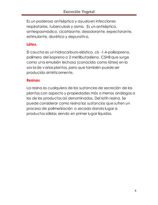 Excreción Vegetal
9
Es un poderoso antiséptico y ayuda en infecciones
respiratorias, tuberculosis y asma. Es un antiséptico,
antiespasmódico, cicatrizante, desodorante, expectorante,
estimulante, diurético y depurativo.
Látex.
El caucho es un hidrocarburo elástico, cis -1,4-poliisopreno,
polímero del isopreno o 2 metilbutadieno. C5H8 que surge
como una emulsión lechosa (conocida como látex) en la
savia de variasplantas, pero que también puede ser
producido sintéticamente.
Resinas
La resina es cualquiera de las sustancias de secreción de las
plantas con aspecto y propiedades más o menos análogas a
las de los productos así denominados. Del latín resina. Se
puede considerar como resina las sustancias que sufren un
proceso de polimerización o secado dando lugar a
productos sólidos siendo en primer lugar líquidas.
 