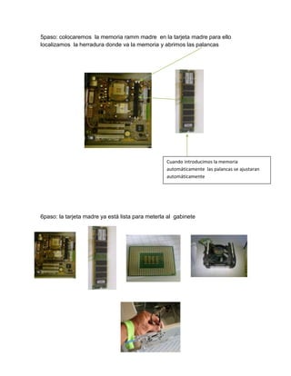 5paso: colocaremos la memoria ramm madre en la tarjeta madre para ello
localizamos la herradura donde va la memoria y abrimos las palancas




                                                  Cuando introducimos la memoria
                                                  automáticamente las palancas se ajustaran
                                                  automáticamente




6paso: la tarjeta madre ya está lista para meterla al gabinete
 