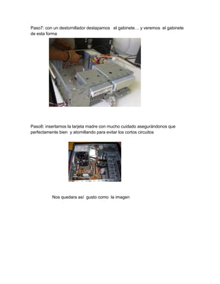 Paso7: con un destornillador destapamos el gabinete… y veremos el gabinete
de esta forma




Paso8: insertamos la tarjeta madre con mucho cuidado asegurándonos que
perfectamente bien y atornillando para evitar los cortos circuitos




          Nos quedara así gusto como la imagen
 