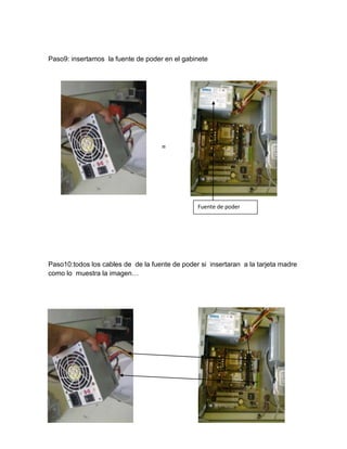 Paso9: insertamos la fuente de poder en el gabinete




                                    =




                                                Fuente de poder




Paso10:todos los cables de de la fuente de poder si insertaran a la tarjeta madre
como lo muestra la imagen…
 