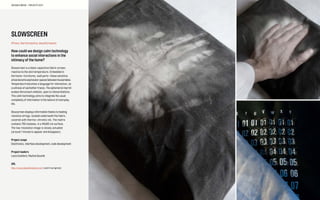 SOCIABLE MEDIA – PROJECTS 2013
SLOWSCREEN
#Trace, thermoreactive, beautiful seams
How could we design calm technology
to enhance social interactions in the
intimacy of the home?
Slowscreen is a black capacitive fabric screen,
reactive to the skin temperature. Embedded in
the home—furnitures, wall parts—these sensitive
areasbecomeexpressionspacesbetweenhousemates.
Temperature becomes a language for interaction, as
a witness of eachother traces. The ephemeral imprint
evokes Rorschach inkblots, open to interpretations.
This calm technology aims to integrate the usual
complexity of information in the texture of everyday
life.
Slowscreen displays information thanks to heating
resistive strings, located underneath the fabric,
covered with thermo-chromic ink. The matrix
contains 750 modules, in a 40x60 cm surface.
The low resolution image is slowly actuated
(around 1 minute to appear and disappear).
Project scope
Electronics, interface development, code development
Project leaders
Louis Eveillard, Pauline Gourlet
URL
http://www.beautifulseams.com/ (work in progress)
 