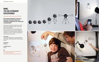 MIME,
THE RELATIONSHIP
ENTERTAINER
#Design fiction, Telepresence, Close ones, Over time
How could we bring back a close one’s
presence in the home, using a calm
technology, integrated to our routines and
everyday object?
Have you ever changed job, changed city or country?
Had enough of losing touch with your friends, lover,
family? Say hello to Mime!
Mime is a character that you share exclusively with
someone who is close to you. He lives in a light bulb.
His mission? To serve as go-between to maintain your
relationship “over time”, remind you of the presence
of the person who is dear to you.
Project scope
Team leading / idea generation / concept development /
chara-design / After Effects animation / photo and video
shooting
Project leader
Max Mollon
In collaboration with
Orange
URL
http://cargocollective.com/alternative-communication/mime
http://vimeo.com/maxmollon/mime
http://lecollectif.orange.fr/concours-jeunes-designers/mime
SOCIABLE MEDIA – PROJECTS 2012
 