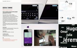 SOCIAL TUNING
#Mobile, Friendship, Shared-spaces
How to maintain social proximity despite
geographical distance?
Social Tuning project—EnsadLab / BellLabs
collaboration—proposes to take an offbeat posture
regarding collaboration, social proximity and friendship
in mobile devices. The topics explored concern
Visualizing loose ties among friends using the address
book, Producing a remote feeling of presence using
non-verbalized interaction and Helping asynchronous
collaboration in online shared spaces using the trace
metaphor.
The prototypes created here aim to address different
problematics to map various dimension of this mobile
experience.
Project scope
Idea generation / concept development / prototyping / App
development / photo and video shooting
Project leader
Audrey Sovignet, Max Mollon, Jeremy Boy
In collaboration with
Alcatel-Lucent Bell Labs
(Frédérique Pain, Jean-Baptiste Labrune)
URL
http://youtu.be/JQSwvD-C6Dw
http://cargocollective.com/alternative-communication/presense
http://sociablemedia.ensadlab.fr/?p=2213&lang=en
SOCIABLE MEDIA – PROJECTS 2011
 