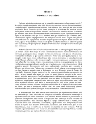 SEÇÃO II
DA ORIGEM DAS IDÉIAS
Cada um admitirá prontamente que há uma diferença considerável entre as percepções1
do espírito, quando uma pessoa sente a dor do calor excessivo ou o prazer do calor moderado,
e quando depois recorda em sua memória esta sensação ou a antecipa por meio de sua
imaginação. Estas faculdades podem imitar ou copiar as percepções dos sentidos, porém
nunca podem alcançar integralmente a força e a vivacidade da sensação original. O máximo
que podemos dizer delas, mesmo quando atuam com seu maior vigor, é que representam seu
objeto de um modo tão vivo que quase podemos dizer que o vemos ou que o sentimos. Mas,
a menos que o espírito esteja perturbado por doença ou loucura, nunca chegam a tal grau de
vivacidade que não seja possível discernir as percepções dos objetos. Todas as cores da
poesia, apesar de esplêndidas, nunca podem pintar os objetos naturais de tal modo que se
tome a descrição pela paisagem real. O pensamento mais vivo é sempre inferior à sensação
mais embaçada.
Podemos observar uma distinção semelhante em todas as outras percepções do espírito.
Um homem à mercê dum ataque de cólera é estimulado de maneira muito diferente da de um
outro que apenas pensa nessa emoção. Se vós me dizeis que certa pessoa está amando,
compreendo facilmente o que quereis dizer-me e formo uma concepção precisa de sua
situação, porém nunca posso confundir esta idéia com as desordens e as agitações reais da
paixão. Quando refletimos sobre nossas sensações e impressões passadas, nosso pensamento
é um reflexo fiel e copia seus objetos com veracidade, porém as cores que emprega são fracas
e embaçadas em comparação com aquelas que revestiam nossas percepções originais. Não é
necessário possuir discernimento sutil nem predisposição metafísica para assinalar a
diferença que há entre elas. Podemos, por conseguinte, dividir todas as percepções do espírito
em duas classes ou espécies, que se distinguem por seus diferentes graus de força e de
vivacidade. As menos fortes e menos vivas são geralmente denominadas pensamentos ou
idéias. A outra espécie não possui um nome em nosso idioma e na maioria dos outros,
porque, suponho, somente com fins filosóficos era necessário compreendê-las sob um termo
ou nomenclatura geral. Deixe-nos, portanto, usar um pouco de liberdade e denominá-las
impressões, empregando esta palavra num sentido de algum modo diferente do usual. Pelo
termo impressão entendo, pois, todas as nossas percepções mais vivas, quando ouvimos,
vemos, sentimos, amamos, odiamos, desejamos ou queremos. E as impressões diferenciam-se
das idéias, que são as percepções menos vivas, das quais temos consciência, quando
refletimos sobre quaisquer das sensações ou dos movimentos acima mencionados.2
A primeira vista, nada pode parecer mais ilimitado do que o pensamento humano, que
não apenas escapa a toda autoridade e a todo poder do homem, mas também nem sempre é
reprimido dentro dos limites da natureza e da realidade. Formar monstros e juntar formas e
aparências incongruentes não causam à imaginação mais embaraço do que conceber os
objetos mais naturais e mais familiares. Apesar de o corpo confinar-se num só planeta, sobre
o qual se arrasta com sofrimento e dificuldade, o pensamento pode transportar-nos num
instante às regiões mais distantes do Universo, ou mesmo, além do Universo, para o caos
indeterminado, onde se supõe que a Natureza se encontra em total confusão. Pode-se
conceber o que ainda não foi visto ou ouvido, porque não há nada que esteja fora do poder do
pensamento, exceto o que implica absoluta contradição.
 