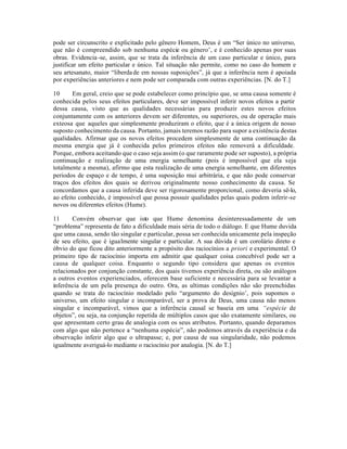 pode ser circunscrito e explicitado pelo gênero Homem, Deus é um “Ser único no universo,
que não é compreendido sob nenhuma espécie ou género’, e é conhecido apenas por suas
obras. Evidencia-se, assim, que se trata da inferência de um caso particular e único, para
justificar um efeito particular e único. Tal situação não permite, como no caso do homem e
seu artesanato, maior “liberdade em nossas suposições”, já que a inferência nem é apoiada
por experiências anteriores e nem pode ser comparada com outras experiências. [N. do T.]
10 Em geral, creio que se pode estabelecer como princípio que, se uma causa somente é
conhecida pelos seus efeitos particulares, deve ser impossível inferir novos efeitos a partir
dessa causa, visto que as qualidades necessárias para produzir estes novos efeitos
conjuntamente com os anteriores devem ser diferentes, ou superiores, ou de operação mais
exteosa que aqueles que simplesmente produziram o efeito, que é a única origem de nosso
suposto conhecimento da causa. Portanto, jamais teremos razão para supor a existência destas
qualidades. Afirmar que os novos efeitos procedem simplesmente de uma continuação da
mesma energia que já é conhecida pelos primeiros efeitos não removerá a dificuldade.
Porque, embora aceitando que o caso seja assim (o que raramente pode ser suposto), a própria
continuação e realização de uma energia semelhante (pois é impossível que ela seja
totalmente a mesma), afirmo que esta realização de uma energia semelhante, em diferentes
periodos de espaço e de tempo, é uma suposição mui arbitrária, e que não pode conservar
traços dos efeitos dos quais se derivou originalmente nosso conhecimento da causa. Se
concordamos que a causa inferida deve ser rigorosamente proporcional, como deveria sê-lo,
ao efeito conhecido, é impossível que possa possuir qualidades pelas quais podem inferir-se
novos ou diferentes efeitos (Hume).
11 Convém observar que isto que Hume denomina desinteressadamente de um
“problema” representa de fato a dificuldade mais séria de todo o diálogo. E que Hume duvida
que uma causa, sendo tão singular e particular, possa ser conhecida unicamente pela inspeção
de seu efeito, que é igualmente singular e particular. A sua dúvida é um corolário direto e
óbvio do que ficou dito anteriormente a propósito dos raciocínios a priori e experimental. O
primeiro tipo de raciocínio importa em admitir que qualquer coisa concebível pode ser a
causa de qualquer coisa. Enquanto o segundo tipo considera que apenas os eventos
relacionados por conjunção constante, dos quais tivemos experiência direta, ou são análogos
a outros eventos experienciados, oferecem base suficiente e necessária para se levantar a
inferência de um pela presença do outro. Ora, as ultimas condições não são preenchidas
quando se trata do raciocínio modelado pelo “argumento do desígnio’, pois supomos o
universo, um efeito singular e incomparável, ser a prova de Deus, uma causa não menos
singular e incomparável, vimos que a inferência causal se baseia em uma “espécie de
objetos”, ou seja, na conjunção repetida de múltiplos casos que são exatamente similares, ou
que apresentam certo grau de analogia com os seus atributos. Portanto, quando deparamos
com algo que não pertence a “nenhuma espécie”, não podemos através da experiência e da
observação inferir algo que o ultrapasse; e, por causa de sua singularidade, não podemos
igualmente averiguá-lo mediante o raciocínio por analogia. [N. do T.]
 